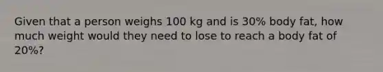 Given that a person weighs 100 kg and is 30% body fat, how much weight would they need to lose to reach a body fat of 20%?