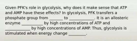 Given PFK's role in glycolysis, why does it make sense that ATP and AMP have these effects? In glycolysis, PFK transfers a phosphate group from _______ to _____________. It is an allosteric enzyme ___________ by high concentrations of ATP and _____________ by high concentrations of AMP. Thus, glycolysis is stimulated when energy change _________.