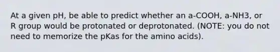 At a given pH, be able to predict whether an a-COOH, a-NH3, or R group would be protonated or deprotonated. (NOTE: you do not need to memorize the pKas for the <a href='https://www.questionai.com/knowledge/k9gb720LCl-amino-acids' class='anchor-knowledge'>amino acids</a>).