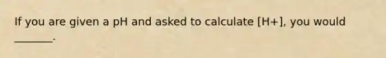 If you are given a pH and asked to calculate [H+], you would _______.