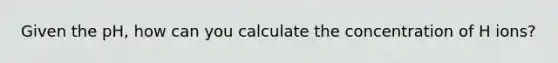 Given the pH, how can you calculate the concentration of H ions?