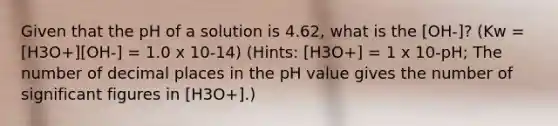 Given that the pH of a solution is 4.62, what is the [OH-]? (Kw = [H3O+][OH-] = 1.0 x 10-14) (Hints: [H3O+] = 1 x 10-pH; The number of decimal places in the pH value gives the number of significant figures in [H3O+].)