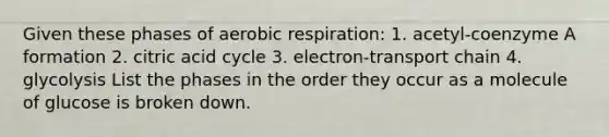 Given these phases of aerobic respiration: 1. acetyl-coenzyme A formation 2. citric acid cycle 3. electron-transport chain 4. glycolysis List the phases in the order they occur as a molecule of glucose is broken down.