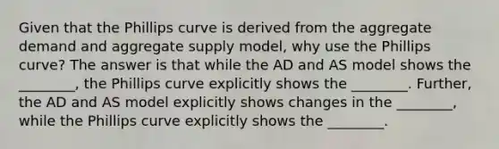 Given that the Phillips curve is derived from the aggregate demand and aggregate supply model, why use the Phillips curve? The answer is that while the AD and AS model shows the ________, the Phillips curve explicitly shows the ________. Further, the AD and AS model explicitly shows changes in the ________, while the Phillips curve explicitly shows the ________.