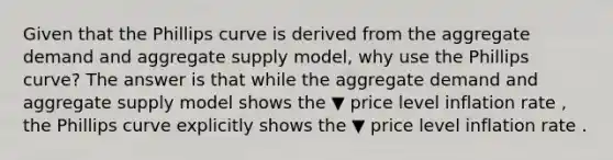 Given that the Phillips curve is derived from the aggregate demand and aggregate supply​ model, why use the Phillips​ curve? The answer is that while the aggregate demand and aggregate supply model shows the ▼ price level inflation rate ​, the Phillips curve explicitly shows the ▼ price level inflation rate .