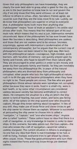 Given that only philosophers can have knowledge, they are clearly the ones best able to grasp what is good for the city, and so are in the best position to know how to run and govern the city. If we only knew that they were virtuous—or at least not inferior to others in virtue—then, Socrates's friends agree, we could be sure that they are the ones most fit to rule. Luckily, we do know that philosophers are superior in virtue to everyone else. A philosopher loves truth more than anything else ("philosopher" means "lover of truth or wisdom"); his entire soul strives after truth. This means that the rational part of his soul must rule, which means that his soul is just. Adeimantus remains unconvinced. None of the philosophers he has ever known have been like Socrates is describing. Most philosophers are useless, and those that are not useless tend to be vicious. Socrates, surprisingly, agrees with Adeimantus's condemnation of the contemporary philosopher, but he argues that the current crop of philosophers have not been raised in the right way. Men born with the philosophical nature—courageous, high-minded, quick learners, with faculties of memory—are quickly preyed upon by family and friends, who hope to benefit from their natural gifts. They are encouraged to enter politics in order to win money and power by their parasitic family and friends. So they are inevitably led away from the philosophical life. In place of the natural philosophers who are diverted away from philosophy and corrupted, other people who lack the right philosophical nature, rush in to fill the gap and become philosophers when they have no right to be. These people are vicious. The few who are good philosophers (those whose natures were somehow not corrupted, either because they were in exile, lived in a small city, were in bad health, or by some other circumstance) are considered useless because society has become antithetical to correct ideals. He compares the situation to a ship on which the ship owner is hard of hearing, has poor vision, and lacks sea-faring skills. All of the sailors on the ship quarrel over who should be captain, though they know nothing about navigation. In lieu of any skill, they make use of brute force and clever tricks to get the ship owner to choose them as captain. Whoever is successful at persuading the ship owner to choose him is called a "navigator," a "captain," and "one who knows ships." Anyone else is called "useless." These sailors have no idea that there is a craft of navigation, or any knowledge to master in order to steer ships. In this scenario, Socrates points out, the true captain—the man who knows the craft of navigation—would be called a useless stargazer. The current situation in Athens is analogous: no one has any idea that there is real knowledge to be had, a craft to living. Instead, everyone tries to get ahead by clever, often unjust, tricks. Those few good philosophers who turn their sights toward the Forms and truly know things are deemed useless.