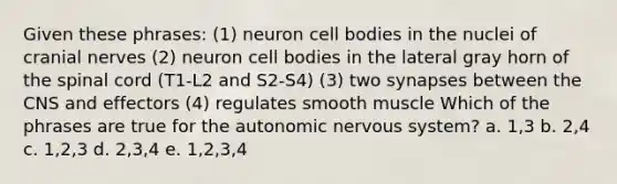 Given these phrases: (1) neuron cell bodies in the nuclei of cranial nerves (2) neuron cell bodies in the lateral gray horn of the spinal cord (T1-L2 and S2-S4) (3) two synapses between the CNS and effectors (4) regulates smooth muscle Which of the phrases are true for the autonomic nervous system? a. 1,3 b. 2,4 c. 1,2,3 d. 2,3,4 e. 1,2,3,4