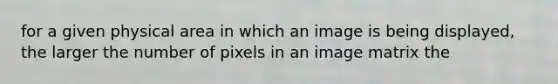 for a given physical area in which an image is being displayed, the larger the number of pixels in an image matrix the