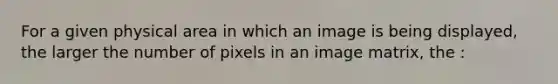 For a given physical area in which an image is being displayed, the larger the number of pixels in an image matrix, the :