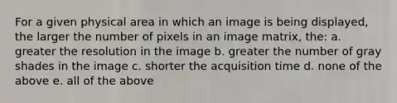 For a given physical area in which an image is being displayed, the larger the number of pixels in an image matrix, the: a. greater the resolution in the image b. greater the number of gray shades in the image c. shorter the acquisition time d. none of the above e. all of the above