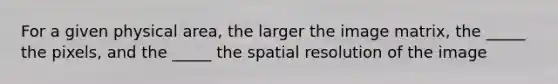 For a given physical area, the larger the image matrix, the _____ the pixels, and the _____ the spatial resolution of the image