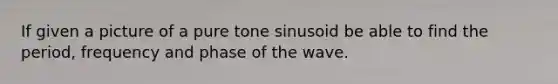 If given a picture of a pure tone sinusoid be able to find the period, frequency and phase of the wave.