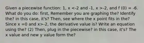 Given a piecewise function: 1, x -2, and f (0) = -6. What do you do: first, Remember you are graphing the? Identify the? in this case, it's? Then, see where the x point fits in the? Since x =0 and x>-2, the derivative value is? Write an equation using the? (2) Then, plug in the piecewise? in this case, it's? The x value and new y value form the?