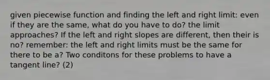 given piecewise function and finding the left and right limit: even if they are the same, what do you have to do? the limit approaches? If the left and right slopes are different, then their is no? remember: the left and right limits must be the same for there to be a? Two conditons for these problems to have a tangent line? (2)