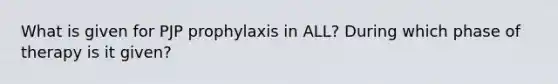 What is given for PJP prophylaxis in ALL? During which phase of therapy is it given?