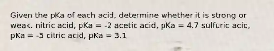 Given the pKa of each acid, determine whether it is strong or weak. nitric acid, pKa = -2 acetic acid, pKa = 4.7 sulfuric acid, pKa = -5 citric acid, pKa = 3.1