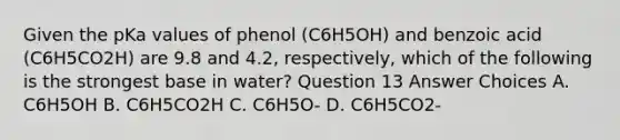 Given the pKa values of phenol (C6H5OH) and benzoic acid (C6H5CO2H) are 9.8 and 4.2, respectively, which of the following is the strongest base in water? Question 13 Answer Choices A. C6H5OH B. C6H5CO2H C. C6H5O- D. C6H5CO2-