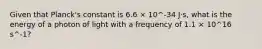 Given that Planck's constant is 6.6 × 10^-34 J⋅s, what is the energy of a photon of light with a frequency of 1.1 × 10^16 s^-1?