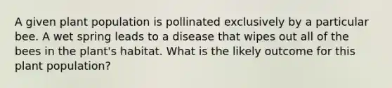 A given plant population is pollinated exclusively by a particular bee. A wet spring leads to a disease that wipes out all of the bees in the plant's habitat. What is the likely outcome for this plant population?