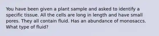 You have been given a plant sample and asked to identify a specific tissue. All the cells are long in length and have small pores. They all contain fluid. Has an abundance of monosaccs. What type of fluid?