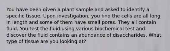 You have been given a plant sample and asked to identify a specific tissue. Upon investigation, you find the cells are all long in length and some of them have small pores. They all contain fluid. You test the fluid using various biochemical test and discover the fluid contains an abundance of disaccharides. What type of tissue are you looking at?