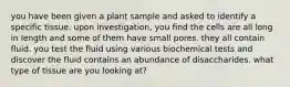 you have been given a plant sample and asked to identify a specific tissue. upon investigation, you find the cells are all long in length and some of them have small pores. they all contain fluid. you test the fluid using various biochemical tests and discover the fluid contains an abundance of disaccharides. what type of tissue are you looking at?