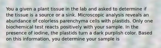 You a given a plant tissue in the lab and asked to determine if the tissue is a source or a sink. Microscopic analysis reveals an abundance of colorless parenchyma cells with plastids. Only one biochemical test reacts positively with your sample. In the presence of iodine, the plastids turn a dark purplish color. Based on this information, you determine your sample is