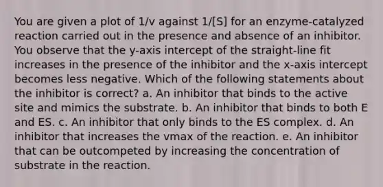 You are given a plot of 1/v against 1/[S] for an enzyme-catalyzed reaction carried out in the presence and absence of an inhibitor. You observe that the y-axis intercept of the straight-line fit increases in the presence of the inhibitor and the x-axis intercept becomes less negative. Which of the following statements about the inhibitor is correct? a. An inhibitor that binds to the active site and mimics the substrate. b. An inhibitor that binds to both E and ES. c. An inhibitor that only binds to the ES complex. d. An inhibitor that increases the vmax of the reaction. e. An inhibitor that can be outcompeted by increasing the concentration of substrate in the reaction.