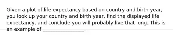 Given a plot of life expectancy based on country and birth year, you look up your country and birth year, find the displayed life expectancy, and conclude you will probably live that long. This is an example of _________________.