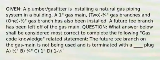 GIVEN: A plumber/gasfitter is installing a natural gas piping system in a building. A 1" gas main, (Two)-¾" gas branches and (One)-½" gas branch has also been installed. A future tee branch has been left off of the gas main. QUESTION: What answer below shall be considered most correct to complete the following "Gas code knowledge" related statement: The future tee branch on the gas-main is not being used and is terminated with a ____ plug A) ½" B) ¾" C) 1" D) 1-¼"