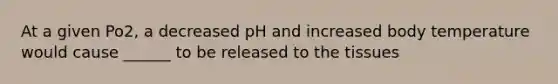 At a given Po2, a decreased pH and increased body temperature would cause ______ to be released to the tissues