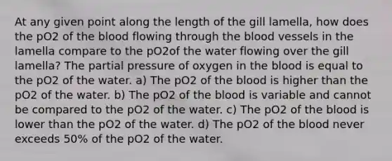 At any given point along the length of the gill lamella, how does the pO2 of the blood flowing through the blood vessels in the lamella compare to the pO2of the water flowing over the gill lamella? The partial pressure of oxygen in the blood is equal to the pO2 of the water. a) The pO2 of the blood is higher than the pO2 of the water. b) The pO2 of the blood is variable and cannot be compared to the pO2 of the water. c) The pO2 of the blood is lower than the pO2 of the water. d) The pO2 of the blood never exceeds 50% of the pO2 of the water.