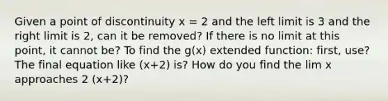 Given a point of discontinuity x = 2 and the left limit is 3 and the right limit is 2, can it be removed? If there is no limit at this point, it cannot be? To find the g(x) extended function: first, use? The final equation like (x+2) is? How do you find the lim x approaches 2 (x+2)?