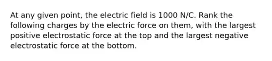 At any given point, the electric field is 1000 N/C. Rank the following charges by the electric force on them, with the largest positive electrostatic force at the top and the largest negative electrostatic force at the bottom.