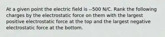 At a given point the electric field is --500 N/C. Rank the following charges by the electrostatic force on them with the largest positive electrostatic force at the top and the largest negative electrostatic force at the bottom.