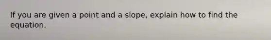 If you are given a point and a slope, explain how to find the equation.