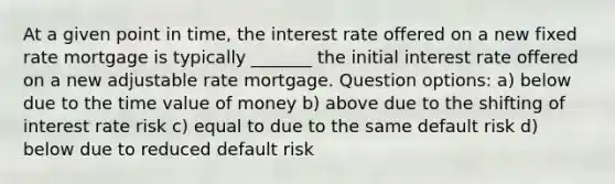 At a given point in time, the interest rate offered on a new fixed rate mortgage is typically _______ the initial interest rate offered on a new adjustable rate mortgage. Question options: a) below due to the time value of money b) above due to the shifting of interest rate risk c) equal to due to the same default risk d) below due to reduced default risk