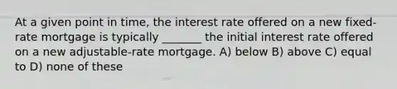 At a given point in time, the interest rate offered on a new fixed-rate mortgage is typically _______ the initial interest rate offered on a new adjustable-rate mortgage. A) below B) above C) equal to D) none of these