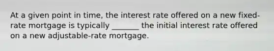 At a given point in time, the interest rate offered on a new fixed-rate mortgage is typically _______ the initial interest rate offered on a new adjustable-rate mortgage.