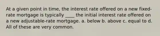 At a given point in time, the interest rate offered on a new fixed-rate mortgage is typically ____ the initial interest rate offered on a new adjustable-rate mortgage. a. below b. above c. equal to d. All of these are very common.