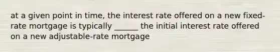 at a given point in time, the interest rate offered on a new fixed-rate mortgage is typically ______ the initial interest rate offered on a new adjustable-rate mortgage