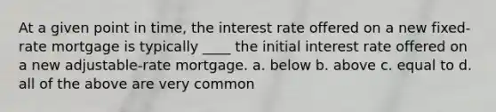 At a given point in time, the interest rate offered on a new fixed-rate mortgage is typically ____ the initial interest rate offered on a new adjustable-rate mortgage. a. below b. above c. equal to d. all of the above are very common