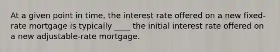 At a given point in time, the interest rate offered on a new fixed-rate mortgage is typically ____ the initial interest rate offered on a new adjustable-rate mortgage.