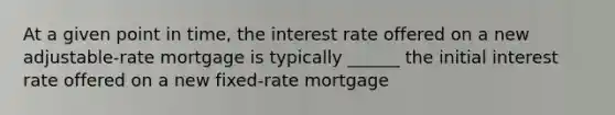 At a given point in time, the interest rate offered on a new adjustable-rate mortgage is typically ______ the initial interest rate offered on a new fixed-rate mortgage