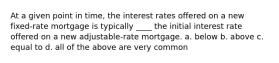 At a given point in time, the interest rates offered on a new fixed-rate mortgage is typically ____ the initial interest rate offered on a new adjustable-rate mortgage. a. below b. above c. equal to d. all of the above are very common