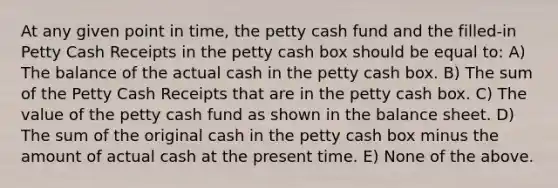 At any given point in time, the petty cash fund and the filled-in Petty Cash Receipts in the petty cash box should be equal to: A) The balance of the actual cash in the petty cash box. B) The sum of the Petty Cash Receipts that are in the petty cash box. C) The value of the petty cash fund as shown in the balance sheet. D) The sum of the original cash in the petty cash box minus the amount of actual cash at the present time. E) None of the above.