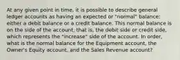 At any given point in time, it is possible to describe general ledger accounts as having an expected or "normal" balance: either a debit balance or a credit balance. This normal balance is on the side of the account, that is, the debit side or credit side, which represents the "increase" side of the account. In order, what is the normal balance for the Equipment account, the Owner's Equity account, and the Sales Revenue account?