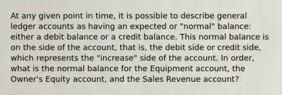 At any given point in time, it is possible to describe general ledger accounts as having an expected or "normal" balance: either a debit balance or a credit balance. This normal balance is on the side of the account, that is, the debit side or credit side, which represents the "increase" side of the account. In order, what is the normal balance for the Equipment account, the Owner's Equity account, and the Sales Revenue account?