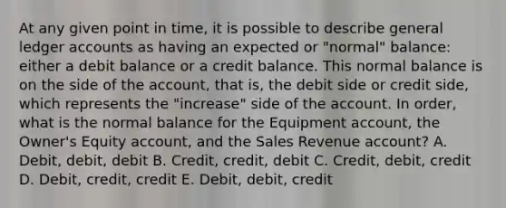 At any given point in time, it is possible to describe general ledger accounts as having an expected or "normal" balance: either a debit balance or a credit balance. This normal balance is on the side of the account, that is, the debit side or credit side, which represents the "increase" side of the account. In order, what is the normal balance for the Equipment account, the Owner's Equity account, and the Sales Revenue account? A. Debit, debit, debit B. Credit, credit, debit C. Credit, debit, credit D. Debit, credit, credit E. Debit, debit, credit