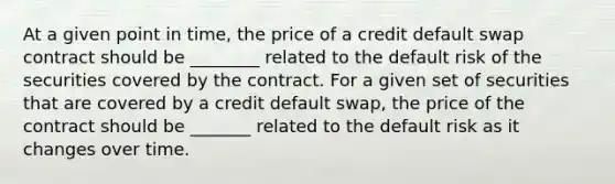 At a given point in time, the price of a credit default swap contract should be ________ related to the default risk of the securities covered by the contract. For a given set of securities that are covered by a credit default swap, the price of the contract should be _______ related to the default risk as it changes over time.